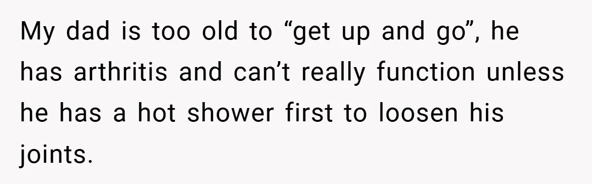 Manager Won’t Stop Calling Employee At 6 AM, So She Calls Him At 3:30 AM Instead My dad is too old to “get up and go”, he has arthritis and can’t really function unless he has a hot shower first to loosen his joints.