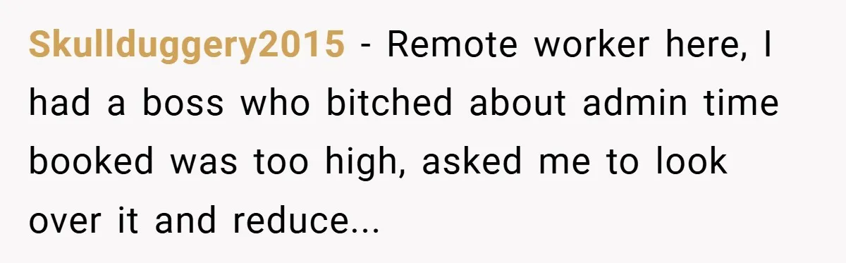 Manager Won’t Stop Calling Employee At 6 AM, So She Calls Him At 3:30 AM Instead Skullduggery2015 − Remote worker here, I had a boss who bitched about admin time booked was too high, asked me to look over it and reduce...