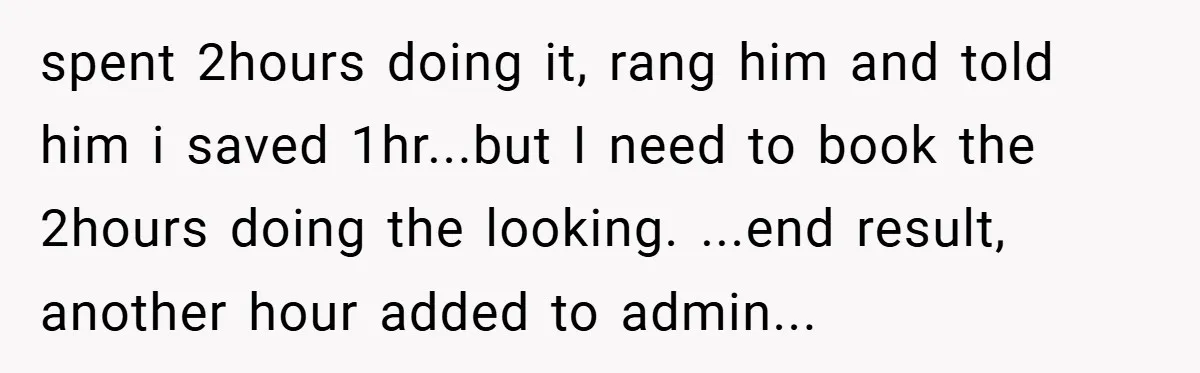 Manager Won’t Stop Calling Employee At 6 AM, So She Calls Him At 3:30 AM Instead spent 2hours doing it, rang him and told him i saved 1hr...but I need to book the 2hours doing the looking. ...end result, another hour added to admin...