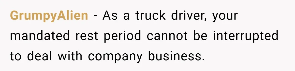 Manager Won’t Stop Calling Employee At 6 AM, So She Calls Him At 3:30 AM Instead GrumpyAlien − As a truck driver, your mandated rest period cannot be interrupted to deal with company business.