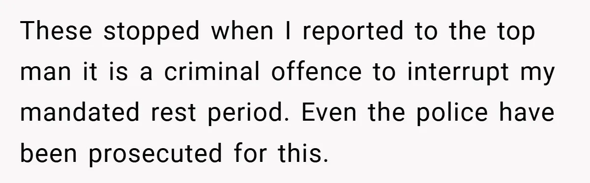 Manager Won’t Stop Calling Employee At 6 AM, So She Calls Him At 3:30 AM Instead These stopped when I reported to the top man it is a criminal offence to interrupt my mandated rest period. Even the police have been prosecuted for this.