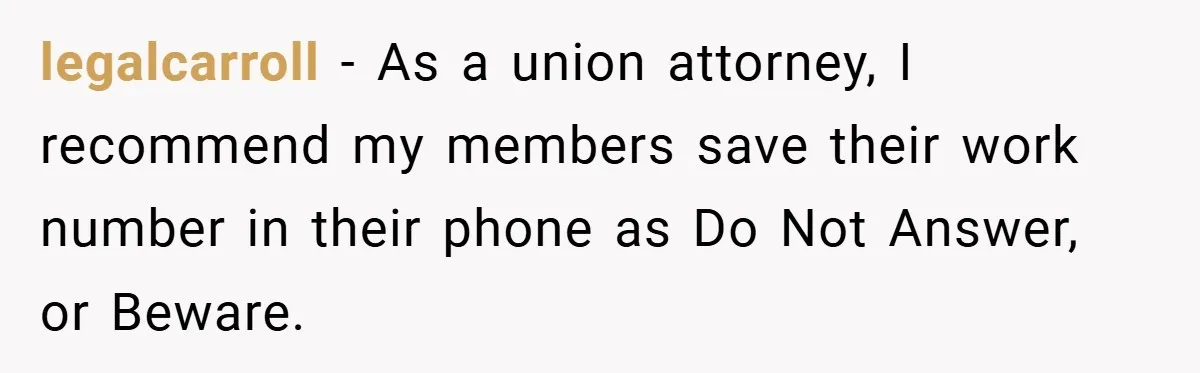 Manager Won’t Stop Calling Employee At 6 AM, So She Calls Him At 3:30 AM Instead legalcarroll − As a union attorney, I recommend my members save their work number in their phone as Do Not Answer, or Beware.
