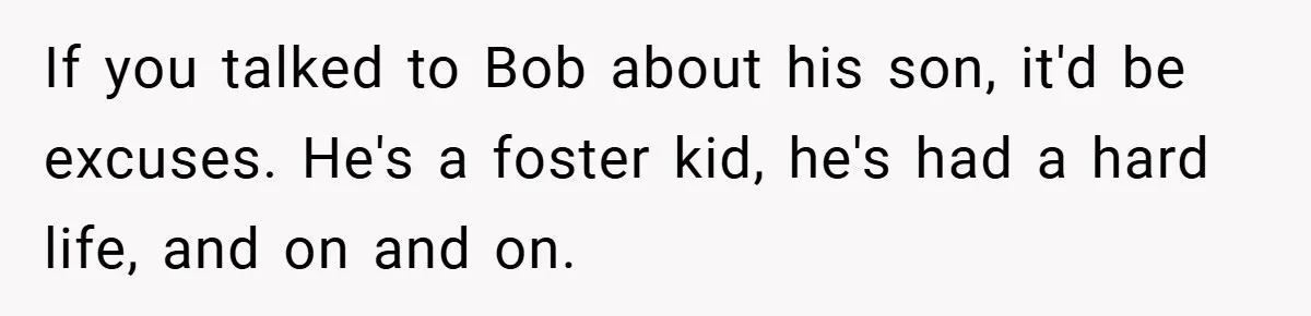 If you talked to Bob about his son, it'd be excuses. He's a foster kid, he's had a hard life, and on and on.