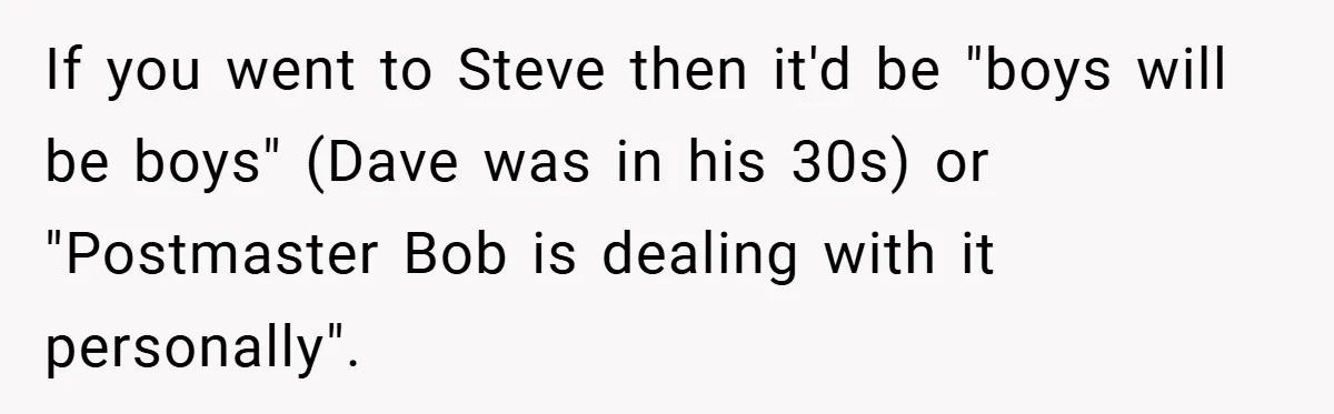 If you went to Steve then it'd be "boys will be boys" (Dave was in his 30s) or "Postmaster Bob is dealing with it personally".