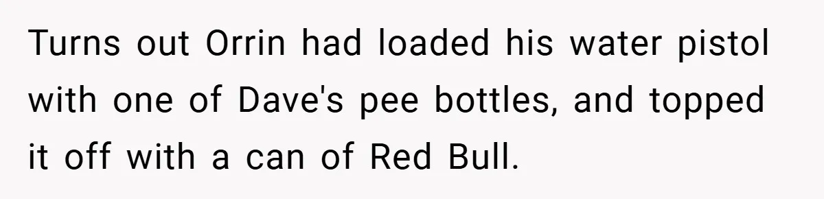 Turns out Orrin had loaded his water pistol with one of Dave's pee bottles, and topped it off with a can of Red Bull.