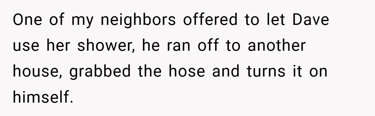 One of my neighbors offered to let Dave use her shower, he ran off to another house, grabbed the hose and turns it on himself.