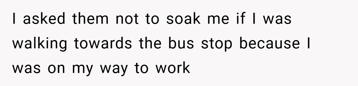I asked them not to soak me if I was walking towards the bus stop because I was on my way to work