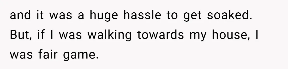 and it was a huge hassle to get soaked. But, if I was walking towards my house, I was fair game.