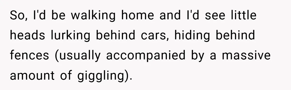 So, I'd be walking home and I'd see little heads lurking behind cars, hiding behind fences (usually accompanied by a massive amount of giggling).