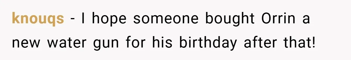 knouqs − I hope someone bought Orrin a new water gun for his birthday after that!