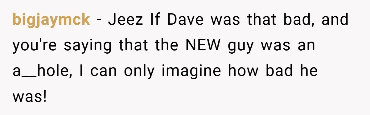 bigjaymck − Jeez If Dave was that bad, and you're saying that the NEW guy was an a__hole, I can only imagine how bad he was!