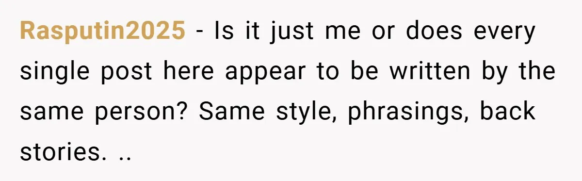 Rasputin2025 − Is it just me or does every single post here appear to be written by the same person? Same style, phrasings, back stories. ..