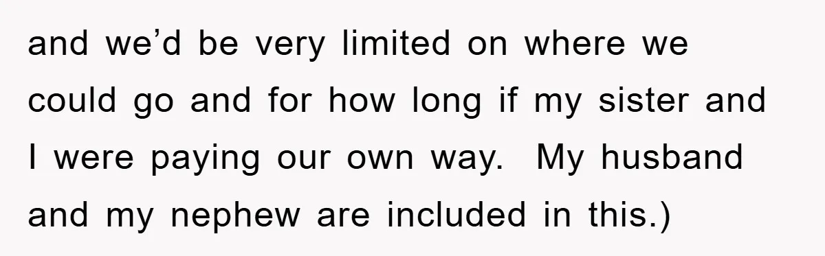 and we’d be very limited on where we could go and for how long if my sister and I were paying our own way. My husband and my nephew are...