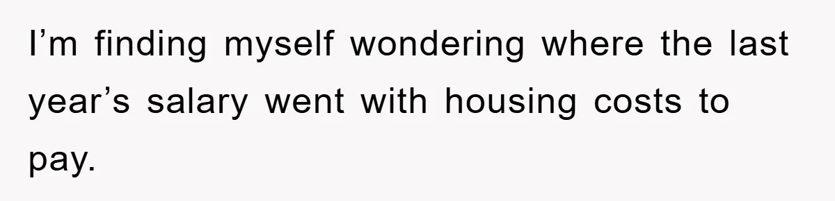 I’m finding myself wondering where the last year’s salary went with housing costs to pay.