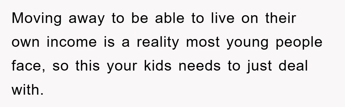 Moving away to be able to live on their own income is a reality most young people face, so this your kids needs to just deal with.