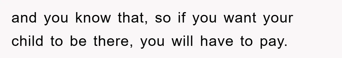 and you know that, so if you want your child to be there, you will have to pay.