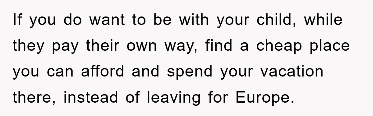 If you do want to be with your child, while they pay their own way, find a cheap place you can afford and spend your vacation there, instead of leaving...