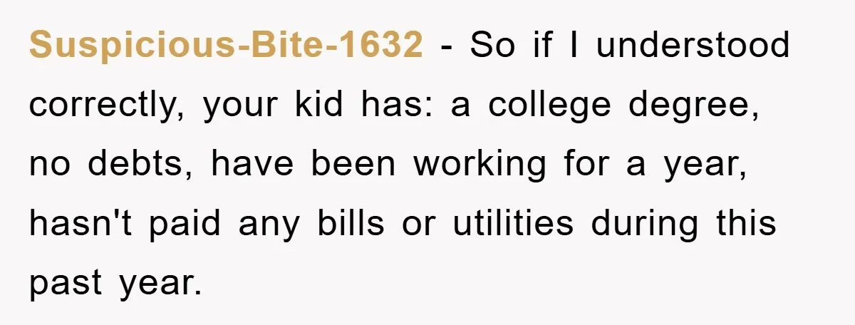 Suspicious-Bite-1632 - So if I understood correctly, your kid has: a college degree, no debts, have been working for a year, hasn't paid any bills or utilities during this past...