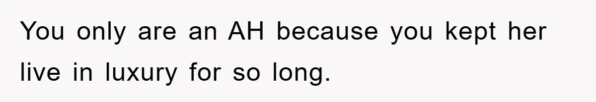 You only are an AH because you kept her live in luxury for so long.