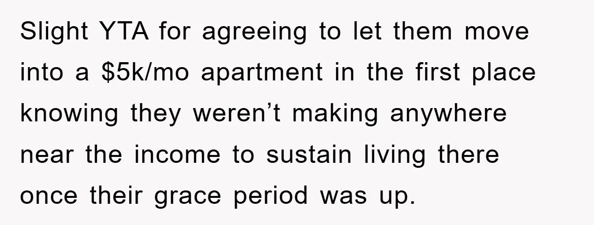 Slight YTA for agreeing to let them move into a $5k/mo apartment in the first place knowing they weren’t making anywhere near the income to sustain living there once their...