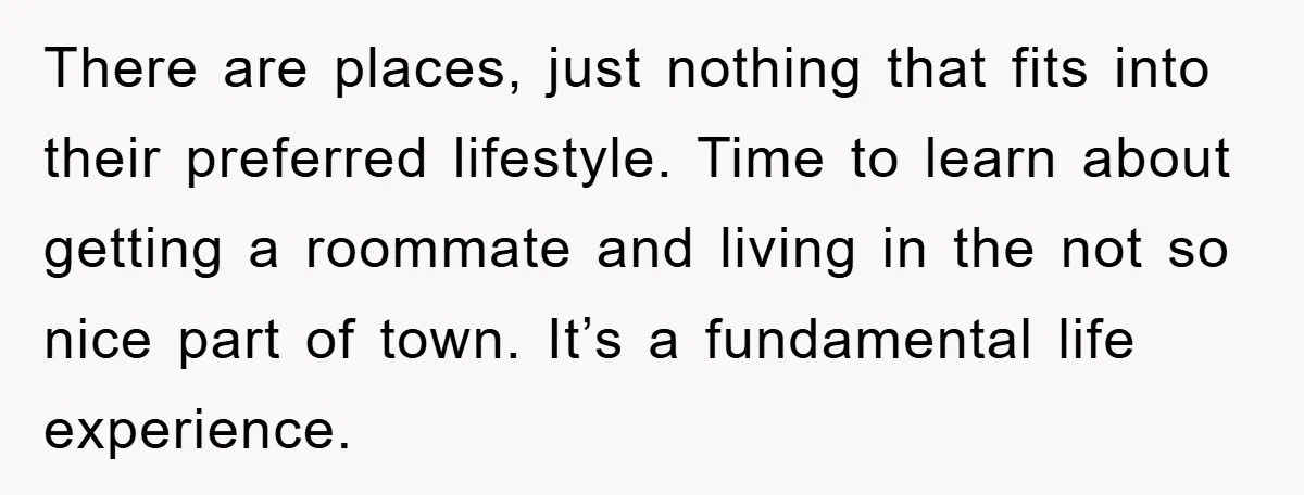 There are places, just nothing that fits into their preferred lifestyle. Time to learn about getting a roommate and living in the not so nice part of town. It’s a...