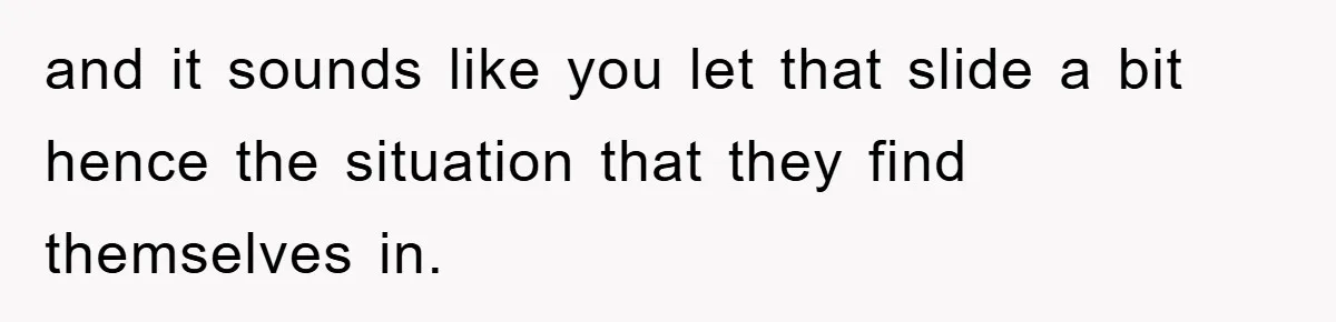 and it sounds like you let that slide a bit hence the situation that they find themselves in.