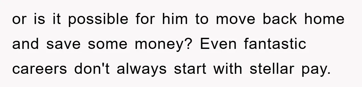 or is it possible for him to move back home and save some money? Even fantastic careers don't always start with stellar pay.