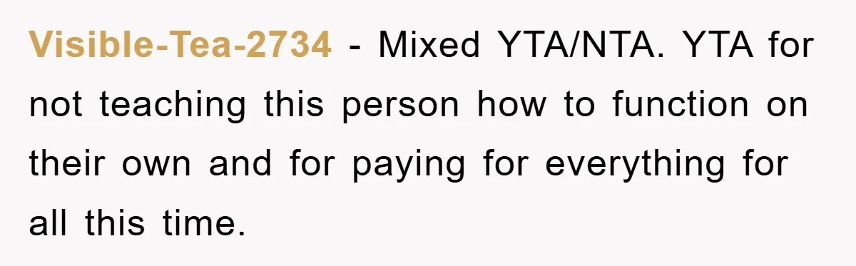 Visible-Tea-2734 - Mixed YTA/NTA. YTA for not teaching this person how to function on their own and for paying for everything for all this time.