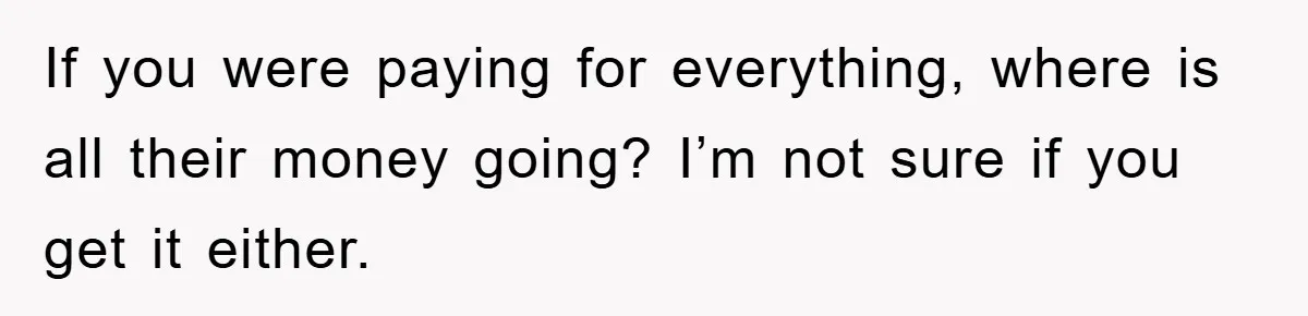 If you were paying for everything, where is all their money going? I’m not sure if you get it either.
