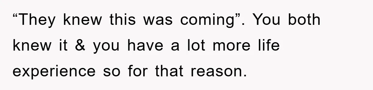 “They knew this was coming”. You both knew it & you have a lot more life experience so for that reason.