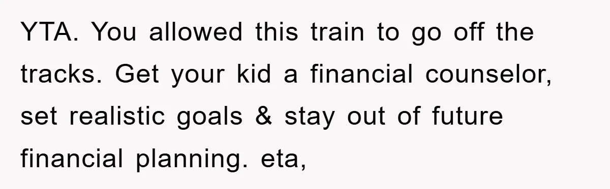 YTA. You allowed this train to go off the tracks. Get your kid a financial counselor, set realistic goals & stay out of future financial planning. eta,