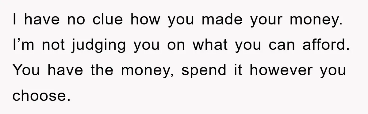 I have no clue how you made your money. I’m not judging you on what you can afford. You have the money, spend it however you choose.