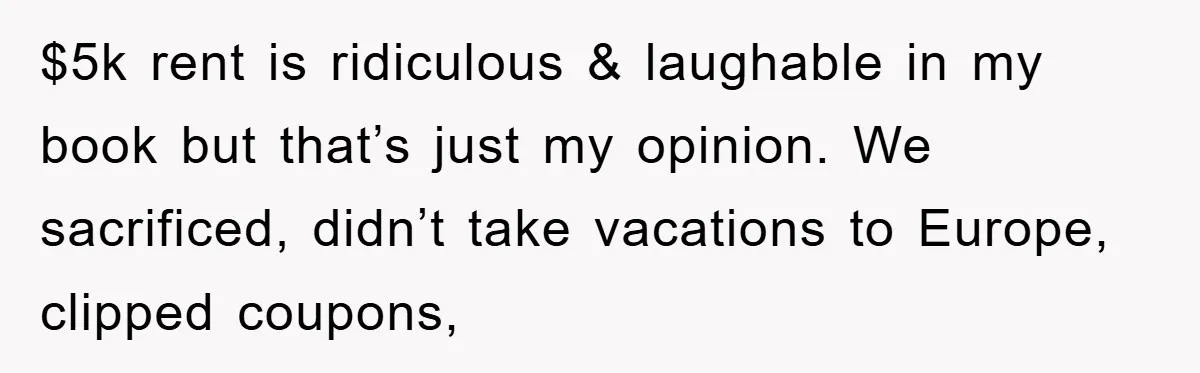 $5k rent is ridiculous & laughable in my book but that’s just my opinion. We sacrificed, didn’t take vacations to Europe, clipped coupons,