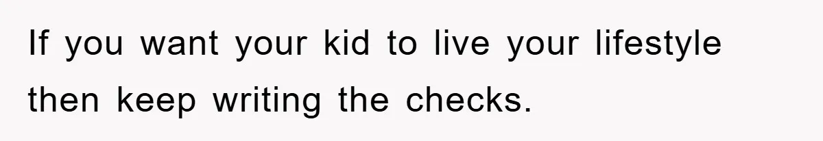 If you want your kid to live your lifestyle then keep writing the checks.