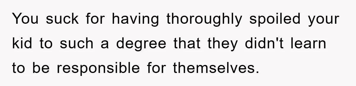 You suck for having thoroughly spoiled your kid to such a degree that they didn't learn to be responsible for themselves.