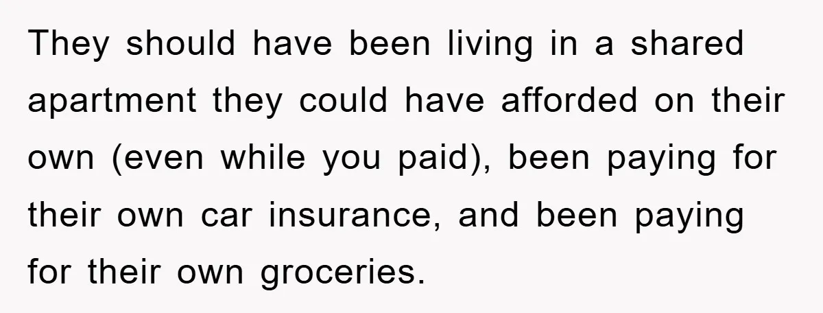 They should have been living in a shared apartment they could have afforded on their own (even while you paid), been paying for their own car insurance, and been paying...