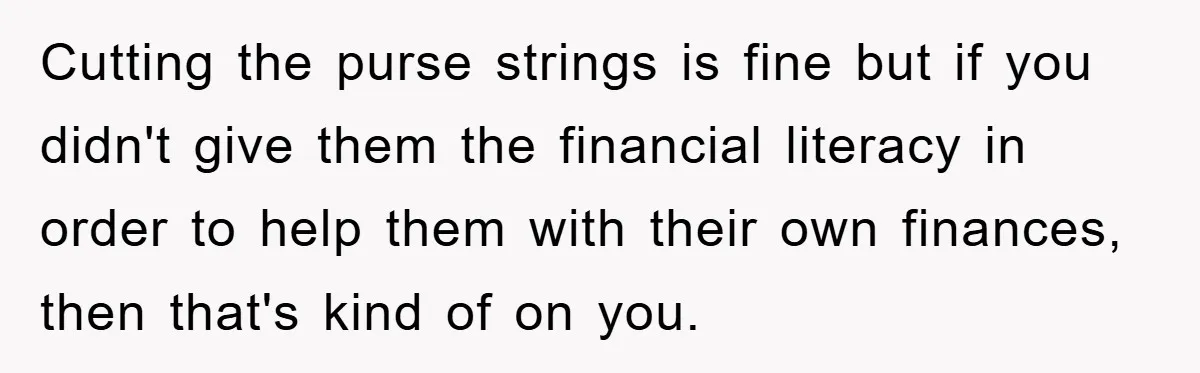 Cutting the purse strings is fine but if you didn't give them the financial literacy in order to help them with their own finances, then that's kind of on you.