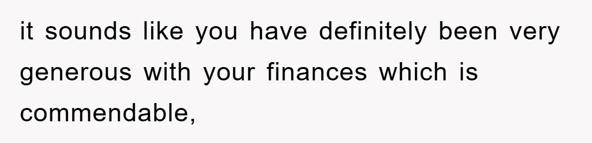 it sounds like you have definitely been very generous with your finances which is commendable,