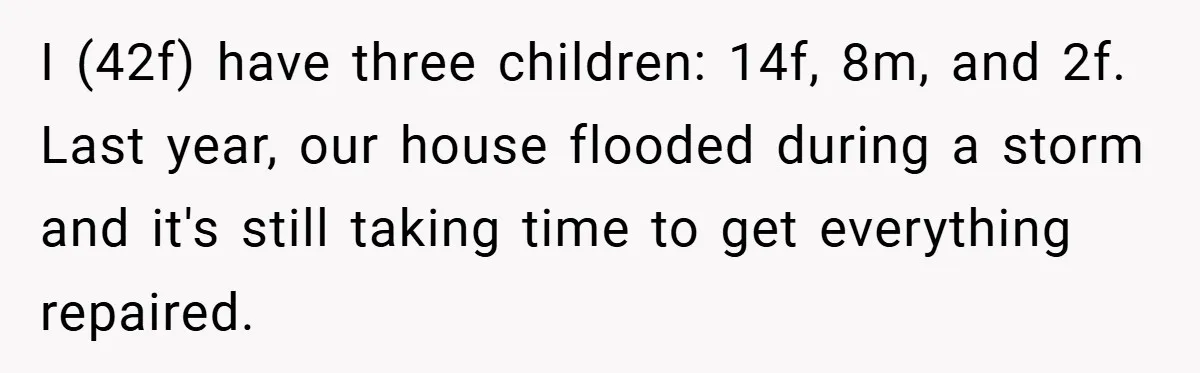 Mom Laughs When Teen Daughter Says She Has PTSD After Flood - Then Wonders Why the Girl Won’t Speak to Her Again I (42f) have three children: 14f, 8m, and 2f. Last year, our house flooded during a storm and it's still taking time to get everything repaired.