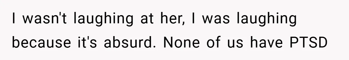 Mom Laughs When Teen Daughter Says She Has PTSD After Flood - Then Wonders Why the Girl Won’t Speak to Her Again I wasn't laughing at her, I was laughing because it's absurd. None of us have PTSD
