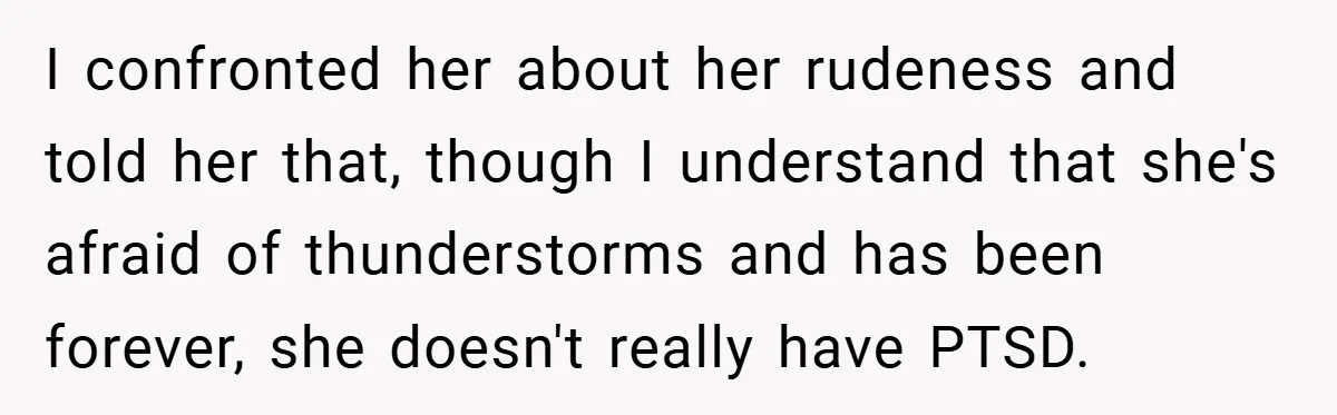 Mom Laughs When Teen Daughter Says She Has PTSD After Flood - Then Wonders Why the Girl Won’t Speak to Her Again I confronted her about her rudeness and told her that, though I understand that she's afraid of thunderstorms and has been forever, she doesn't really have PTSD.