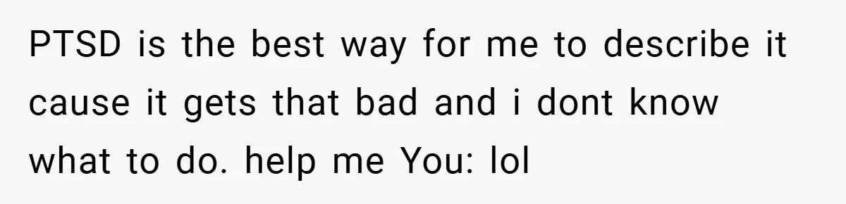 Mom Laughs When Teen Daughter Says She Has PTSD After Flood - Then Wonders Why the Girl Won’t Speak to Her Again PTSD is the best way for me to describe it cause it gets that bad and i dont know what to do. help me You: lol