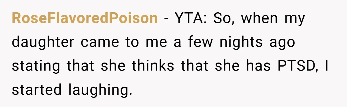 Mom Laughs When Teen Daughter Says She Has PTSD After Flood - Then Wonders Why the Girl Won’t Speak to Her Again RoseFlavoredPoison − YTA: So, when my daughter came to me a few nights ago stating that she thinks that she has PTSD, I started laughing.
