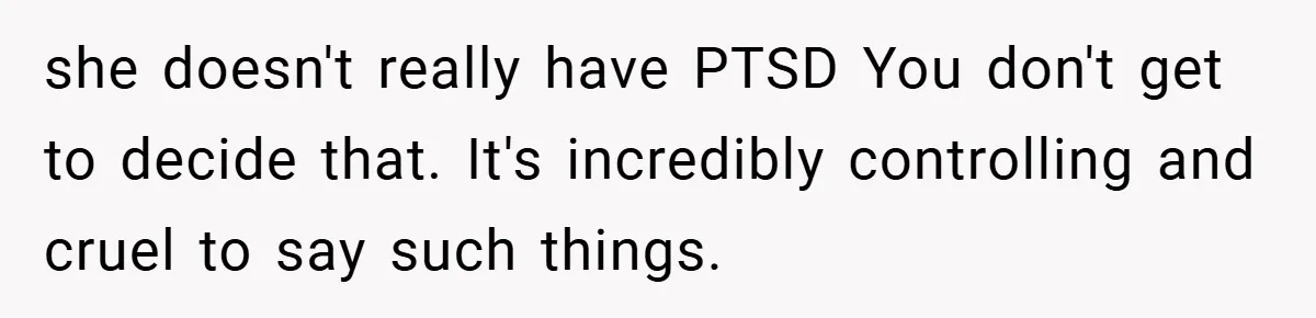 Mom Laughs When Teen Daughter Says She Has PTSD After Flood - Then Wonders Why the Girl Won’t Speak to Her Again she doesn't really have PTSD You don't get to decide that. It's incredibly controlling and cruel to say such things.