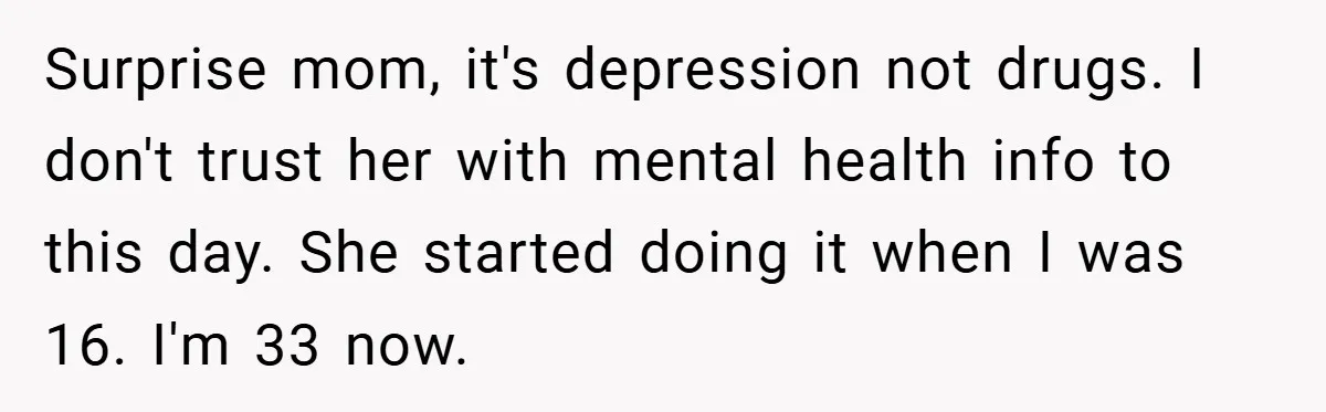 Mom Laughs When Teen Daughter Says She Has PTSD After Flood - Then Wonders Why the Girl Won’t Speak to Her Again Surprise mom, it's depression not drugs. I don't trust her with mental health info to this day. She started doing it when I was 16. I'm 33 now.