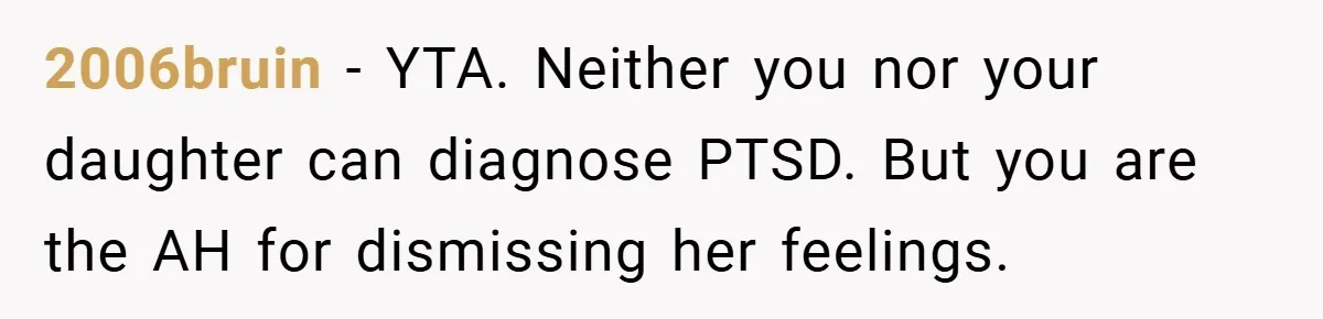 Mom Laughs When Teen Daughter Says She Has PTSD After Flood - Then Wonders Why the Girl Won’t Speak to Her Again 2006bruin − YTA. Neither you nor your daughter can diagnose PTSD. But you are the AH for dismissing her feelings.