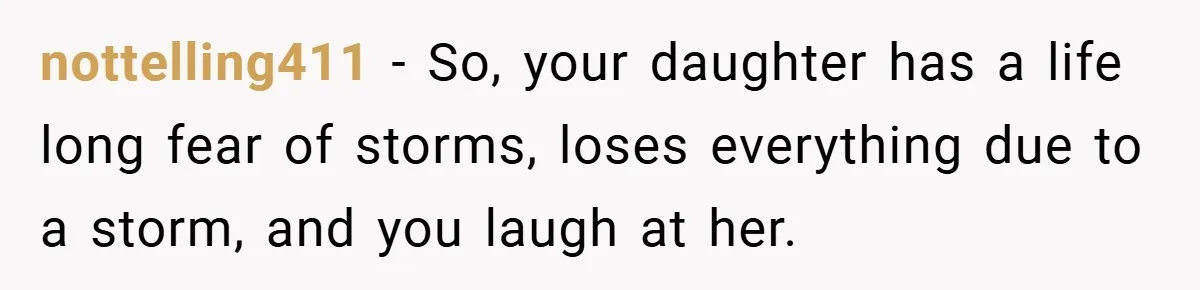 Mom Laughs When Teen Daughter Says She Has PTSD After Flood - Then Wonders Why the Girl Won’t Speak to Her Again nottelling411 − So, your daughter has a life long fear of storms, loses everything due to a storm, and you laugh at her.