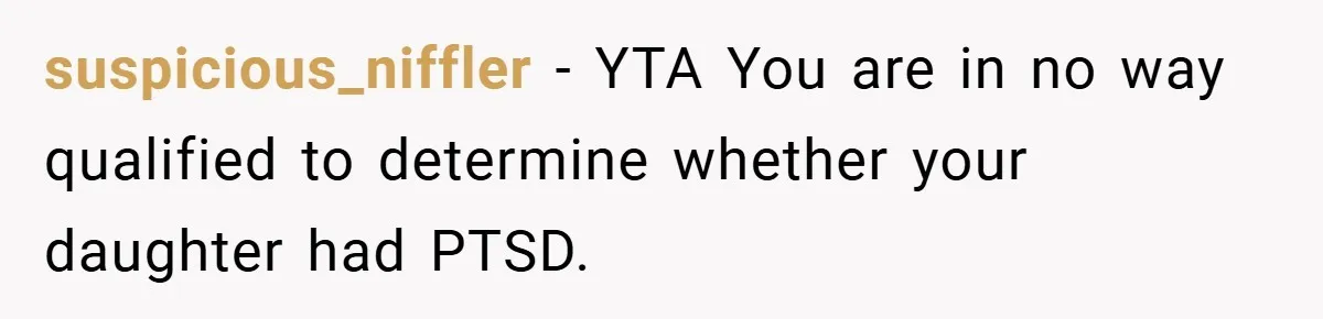 Mom Laughs When Teen Daughter Says She Has PTSD After Flood - Then Wonders Why the Girl Won’t Speak to Her Again suspicious_niffler − YTA You are in no way qualified to determine whether your daughter had PTSD.
