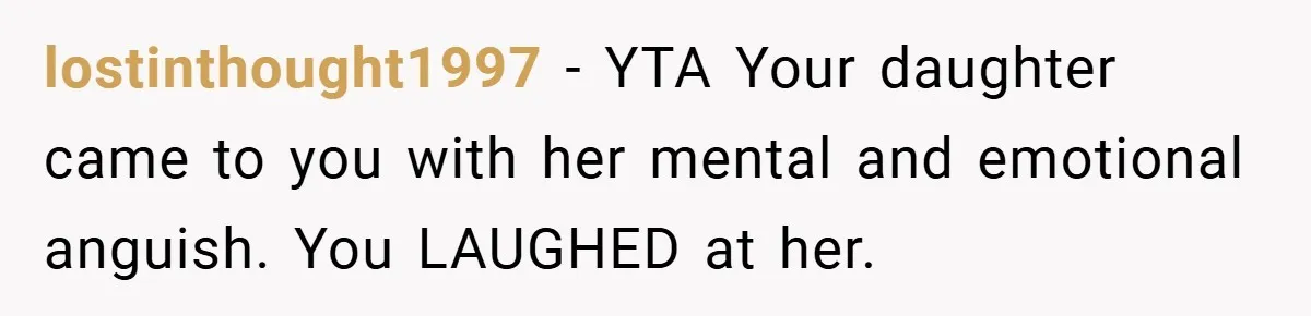 Mom Laughs When Teen Daughter Says She Has PTSD After Flood - Then Wonders Why the Girl Won’t Speak to Her Again lostinthought1997 − YTA Your daughter came to you with her mental and emotional anguish. You LAUGHED at her.