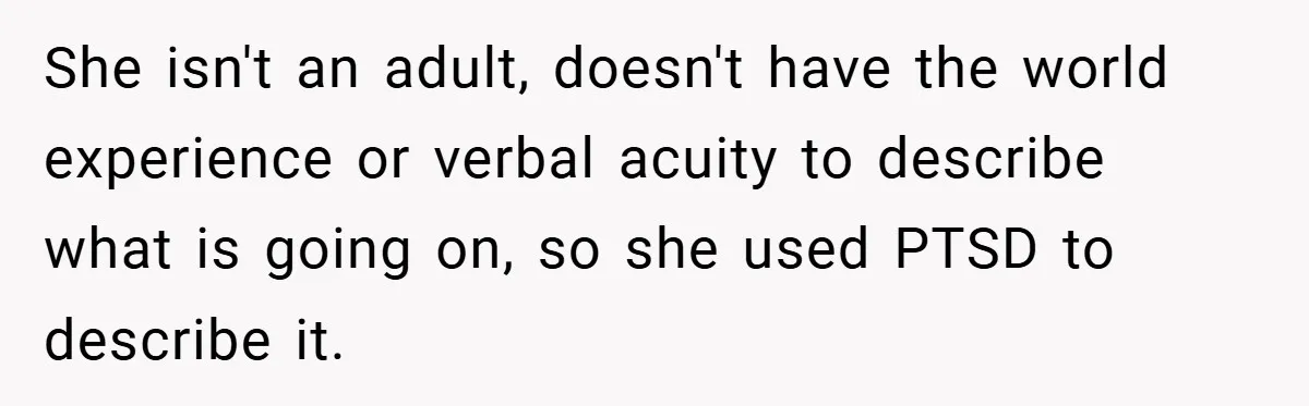 Mom Laughs When Teen Daughter Says She Has PTSD After Flood - Then Wonders Why the Girl Won’t Speak to Her Again She isn't an adult, doesn't have the world experience or verbal acuity to describe what is going on, so she used PTSD to describe it.